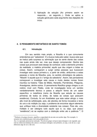 P á g i n a | 12
5. Aplicação da solução (Ao primeiro assim se
responde..., ao segundo...). Onde se aplica a
solução geral para cada argumento das objeções do
início.
4. O PENSAMENTO METAFÍSICO DE SANTO TOMÁS
4.1. Introdução
Em seu sentido mais amplo, a filosofia é o que comumente
entendemos por “sabedoria”. É a busca inata pelo saber, busca esta que
se traduz pela surpresa ou admiração que se sente diante das coisas
nas quais ainda não sei, mas que desejo compreender. Dentre tais
coisas que provocam este desejo de conhecer, está o elemento primário
da realidade, a matéria primordial, aquilo que deu origem a todas as
coisas. Assim, começaram a surgir certas pessoas que buscavam
investigar esta causa primeira e, a partir de então, atribuímos a estas
pessoas o nome de filósofos, pois, no sentido etimológico da palavra,
“filósofo” é aquele que é o “amigo da sabedoria”. Assim, tais pensadores
começavam a investigar esta causa e muito destes nomes foram
inscritos na história: Tales de Mileto, Heráclito, Parmênides, Pitágoras,
Anaxágoras, dentre outros. O pensamento filosófico grego chegou a um
notório nível com Platão, onde tal investigação toma um sentido
verdadeiramente técnico e passa a adquirir forma de um saber
específico: a metafísica (ramo da filosofia que estuda as causas
primeiras de todos os entes, de todas as coisas que possuem
existência). Contudo, foi em Aristóteles que este saber atingiu o mais
alto nível de sofisticação, pois, ele abordou de forma inovadora o tema
do uno e do múltiplo (ou seja, o problema de encontrar algum elemento
que unifique toda a diversidade existente nas coisas). Para ele, uno,
múltiplo e ser (designa tudo aquilo que é, ou seja, que possui
“existência”) só se explica com a distinção entre ato e potência 4
. O
4
Potência: do grego dynamis, significa a capacidade de um ente em receber algo. Por exemplo: A
semente tem a potência para virar uma grande árvore.
Ato: é a operação potencial já realizada. Provêm do grego enérgeia (para designar o ato segundo, que
está na ordem da mudança dos entes) e enteléquia (designa o ato primeiro, ou seja, o ato de ser, o que
diferencia algo de ser e não ser).
 