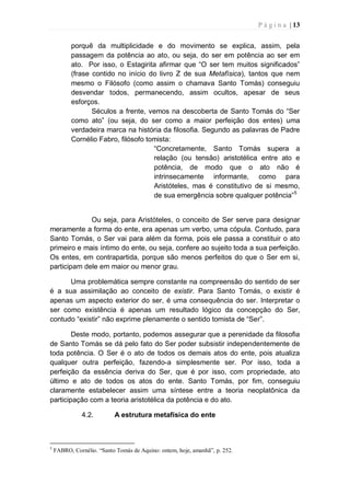 P á g i n a | 13
porquê da multiplicidade e do movimento se explica, assim, pela
passagem da potência ao ato, ou seja, do ser em potência ao ser em
ato. Por isso, o Estagirita afirmar que “O ser tem muitos significados”
(frase contido no início do livro Z de sua Metafísica), tantos que nem
mesmo o Filósofo (como assim o chamava Santo Tomás) conseguiu
desvendar todos, permanecendo, assim ocultos, apesar de seus
esforços.
Séculos a frente, vemos na descoberta de Santo Tomás do “Ser
como ato” (ou seja, do ser como a maior perfeição dos entes) uma
verdadeira marca na história da filosofia. Segundo as palavras de Padre
Cornélio Fabro, filósofo tomista:
“Concretamente, Santo Tomás supera a
relação (ou tensão) aristotélica entre ato e
potência, de modo que o ato não é
intrinsecamente informante, como para
Aristóteles, mas é constitutivo de si mesmo,
de sua emergência sobre qualquer potência”5
Ou seja, para Aristóteles, o conceito de Ser serve para designar
meramente a forma do ente, era apenas um verbo, uma cópula. Contudo, para
Santo Tomás, o Ser vai para além da forma, pois ele passa a constituir o ato
primeiro e mais íntimo do ente, ou seja, confere ao sujeito toda a sua perfeição.
Os entes, em contrapartida, porque são menos perfeitos do que o Ser em si,
participam dele em maior ou menor grau.
Uma problemática sempre constante na compreensão do sentido de ser
é a sua assimilação ao conceito de existir. Para Santo Tomás, o existir é
apenas um aspecto exterior do ser, é uma consequência do ser. Interpretar o
ser como existência é apenas um resultado lógico da concepção do Ser,
contudo “existir” não exprime plenamente o sentido tomista de “Ser”.
Deste modo, portanto, podemos assegurar que a perenidade da filosofia
de Santo Tomás se dá pelo fato do Ser poder subsistir independentemente de
toda potência. O Ser é o ato de todos os demais atos do ente, pois atualiza
qualquer outra perfeição, fazendo-a simplesmente ser. Por isso, toda a
perfeição da essência deriva do Ser, que é por isso, com propriedade, ato
último e ato de todos os atos do ente. Santo Tomás, por fim, conseguiu
claramente estabelecer assim uma síntese entre a teoria neoplatônica da
participação com a teoria aristotélica da potência e do ato.
4.2. A estrutura metafísica do ente
5
FABRO, Cornélio. “Santo Tomás de Aquino: ontem, hoje, amanhã”, p. 252.
 