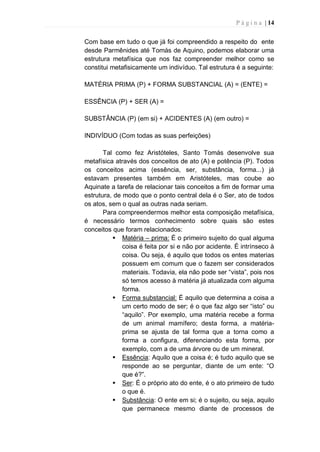 P á g i n a | 14
Com base em tudo o que já foi compreendido a respeito do ente
desde Parmênides até Tomás de Aquino, podemos elaborar uma
estrutura metafísica que nos faz compreender melhor como se
constitui metafisicamente um indivíduo. Tal estrutura é a seguinte:
MATÉRIA PRIMA (P) + FORMA SUBSTANCIAL (A) = (ENTE) =
ESSÊNCIA (P) + SER (A) =
SUBSTÂNCIA (P) (em si) + ACIDENTES (A) (em outro) =
INDIVÍDUO (Com todas as suas perfeições)
Tal como fez Aristóteles, Santo Tomás desenvolve sua
metafísica através dos conceitos de ato (A) e potência (P). Todos
os conceitos acima (essência, ser, substância, forma...) já
estavam presentes também em Aristóteles, mas coube ao
Aquinate a tarefa de relacionar tais conceitos a fim de formar uma
estrutura, de modo que o ponto central dela é o Ser, ato de todos
os atos, sem o qual as outras nada seriam.
Para compreendermos melhor esta composição metafísica,
é necessário termos conhecimento sobre quais são estes
conceitos que foram relacionados:
 Matéria – prima: É o primeiro sujeito do qual alguma
coisa é feita por si e não por acidente. É intrínseco à
coisa. Ou seja, é aquilo que todos os entes materias
possuem em comum que o fazem ser considerados
materiais. Todavia, ela não pode ser “vista”, pois nos
só temos acesso à matéria já atualizada com alguma
forma.
 Forma substancial: É aquilo que determina a coisa a
um certo modo de ser; é o que faz algo ser “isto” ou
“aquilo”. Por exemplo, uma matéria recebe a forma
de um animal mamífero; desta forma, a matéria-
prima se ajusta de tal forma que a torna como a
forma a configura, diferenciando esta forma, por
exemplo, com a de uma árvore ou de um mineral.
 Essência: Aquilo que a coisa é; é tudo aquilo que se
responde ao se perguntar, diante de um ente: “O
que é?”.
 Ser: É o próprio ato do ente, é o ato primeiro de tudo
o que é.
 Substância: O ente em si; é o sujeito, ou seja, aquilo
que permanece mesmo diante de processos de
 