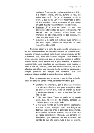 P á g i n a | 15
mudança. Por exemplo. Um homem chamado João,
é o mesmo sujeito, embora, durante a vida, ele
tenha sido bebê, criança, adolescente, adulto e
idoso. O que faz eu ver João e reconhece-lo como
tal é o fato dele possuir substância. O que mudou
em João durante sua vida foram seus acidentes.
 Acidentes: É o ente em outro, ou seja, são
categorias adicionadas ao sujeito subsistente. Por
exemplo, em um homem, podem haver uma
imensidão de acidentes, como cor dos cabelos, dos
olhos, da pele, estatura, etc.
 Indivíduo: É o sujeito com todas as suas perfeições
(ou seja, sujeito substancial acrescido de seus
respectivos acidentes)
Podemos observar a partir da análise desta estrutura, que
ela está eminentemente em função da relação de potência e ato,
no qual o principal dos atos é o ato de ser; tudo em relação ao Ser
é potencial. Mas, entre eles existem relações. Entre matéria e
forma, sabemos claramente que é a forma que atualiza a matéria,
fazendo desta última sempre um sujeito potencial. A essência
compreendida como resultado da combinação entre matéria e
forma é um ato, contudo, como ela necessita do Ser, ela é em
relação a esta última uma potência. Assim também a substância é
sempre potencial em relação aos acidentes, que são
responsáveis por atualizá-la, dando-lhe novos atributos.
Para compreendermos, em suma, o que significa entender
o que é o Ser para Santo Tomás, devemos considerar que:
 Diferente de Aristóteles, Ser e ente são conceitos
que não se confundem, pois, para o Angélico, todos
os entes possuem Ser, cada um menor ou maior
grau de participação, ou seja, o ente tem Ser mas
não é o Ser.
 O Ser para Santo Tomás só pode ser o próprio
Deus, que, no seu ato de criação, concede às
criaturas terem participação Nele.
 O Ser para Tomás de Aquino sempre representa
abertura, nunca limitação; são bem longos os
degraus existentes entre a perfeição mais simples,
até a máxima perfeição, fazendo com que o Ser para
ele fosse considerado intensivo. (Ao contrário de
Aristóteles, que apostava no ser extensivo, no
sentido de que ele abarca tudo o que é; todavia,
 