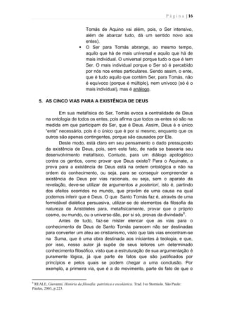 P á g i n a | 16
Tomás de Aquino vai além, pois, o Ser intensivo,
além de abarcar tudo, dá um sentido novo aos
entes).
 O Ser para Tomás abrange, ao mesmo tempo,
aquilo que há de mais universal e aquilo que há de
mais individual. O universal porque tudo o que é tem
Ser. O mais individual porque o Ser só é percebido
por nós nos entes particulares. Sendo assim, o ente,
que é tudo aquilo que contém Ser, para Tomás, não
é equívoco (porque é múltiplo), nem unívoco (só é o
mais individual), mas é análogo.
5. AS CINCO VIAS PARA A EXISTÊNCIA DE DEUS
Em sua metafísica do Ser, Tomás evoca a centralidade de Deus
na ontologia de todos os entes, pois afirma que todos os entes só são na
medida em que participam do Ser, que é Deus. Assim, Deus é o único
“ente” necessário, pois é o único que é por si mesmo, enquanto que os
outros são apenas contingentes, porque são causados por Ele.
Deste modo, está claro em seu pensamento o dado pressuposto
da existência de Deus, pois, sem este fato, de nada se basearia seu
desenvolvimento metafísico. Contudo, para um diálogo apologético
contra os gentios, como provar que Deus existe? Para o Aquinate, a
prova para a existência de Deus está na ordem ontológica e não na
ordem do conhecimento, ou seja, para se conseguir compreender a
existência de Deus por vias racionais, ou seja, sem o aparato da
revelação, deve-se utilizar de argumentos a posteriori, isto é, partindo
dos efeitos ocorridos no mundo, que provêm de uma causa na qual
podemos inferir que é Deus. O que Santo Tomás faz é, através de uma
formidável dialética persuasiva, utilizar-se de elementos da filosofia da
natureza de Aristóteles para, metafisicamente, provar que o próprio
cosmo, ou mundo, ou o universo dão, por si só, provas da divindade6
.
Antes de tudo, faz-se mister elencar que as vias para o
conhecimento de Deus de Santo Tomás parecem não ser destinadas
para converter um ateu ao cristianismo, visto que tais vias encontram-se
na Suma, que é uma obra destinada aos iniciantes à teologia, e que,
por isso, nosso autor já supõe de seus leitores um determinado
conhecimento filosófico, visto que a estruturação de sua argumentação é
puramente lógica, já que parte de fatos que são justificados por
princípios e pelos quais se podem chegar a uma conclusão. Por
exemplo, a primeira via, que é a do movimento, parte do fato de que o
6
REALE, Giovanni. História da filosofia: patrística e escolástica. Trad. Ivo Storniolo. São Paulo:
Paulus, 2003, p.223.
 