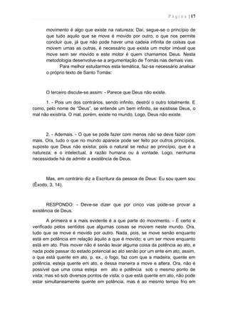 P á g i n a | 17
movimento é algo que existe na natureza; Daí, segue-se o princípio de
que tudo aquilo que se move é movido por outro, o que nos permite
concluir que, já que não pode haver uma cadeia infinita de coisas que
movem umas as outras, é necessário que exista um motor imóvel que
move sem ser movido e este motor é quem chamamos Deus. Nesta
metodologia desenvolve-se a argumentação de Tomás nas demais vias.
Para melhor estudarmos esta temática, faz-se necessário analisar
o próprio texto de Santo Tomás:
O terceiro discute-se assim: - Parece que Deus não existe.
1. - Pois um dos contrários, sendo infinito, destrói o outro totalmente. E
como, pelo nome de “Deus”, se entende um bem infinito, se existisse Deus, o
mal não existiria. O mal, porém, existe no mundo. Logo, Deus não existe.
2. - Ademais. - O que se pode fazer com menos não se deve fazer com
mais. Ora, tudo o que no mundo aparece pode ser feito por outros princípios,
suposto que Deus não existia; pois o natural se reduz ao princípio, que é a
natureza; e o intelectual, à razão humana ou à vontade. Logo, nenhuma
necessidade há de admitir a existência de Deus.
Mas, em contrário diz a Escritura da pessoa de Deus: Eu sou quem sou
(Êxodo, 3, 14).
RESPONDO: - Deve-se dizer que por cinco vias pode-se provar a
existência de Deus.
A primeira e a mais evidente é a que parte do movimento. - É certo e
verificado pelos sentidos que algumas coisas se movem neste mundo. Ora,
tudo que se move é movido por outro. Nada, pois, se move senão enquanto
está em potência em relação àquilo a que é movido; e um ser move enquanto
está em ato. Pois mover não é senão levar alguma coisa da potência ao ato, e
nada pode passar do estado potencial ao ato senão por um ente em ato; assim,
o que está quente em ato, p. ex., o fogo, faz com que a madeira, quente em
potência, esteja quente em ato, e dessa maneira a move e altera. Ora, não é
possível que uma coisa esteja em ato e potência sob o mesmo ponto de
vista; mas só sob diversos pontos de vista; o que está quente em ato, não pode
estar simultaneamente quente em potência, mas é ao mesmo tempo frio em
 