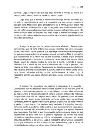 P á g i n a | 18
potência. Logo, é impossível que algo seja movente e movido ou mova a si
mesmo, sob o mesmo ponto de vista e do mesmo modo.
Logo, tudo que é movido, é necessário que seja movido por outro. Se,
portanto, o motor também é movido, é necessário que seja movido por outro, e
este por outro. Mas não se pode proceder aqui até o infinito, porque assim não
haveria nenhum primeiro motor e, por conseguinte, nem qualquer outro motor,
pois os motores segundos não movem senão movidos pelo primeiro, como não
move o báculo sem ser movido pela mão. Logo, é necessário chegar a um
primeiro motor, não movido por nenhum outro, e é precisamente este que todos
entendem como Deus.
A segunda via procede da natureza da causa eficiente. - Descobrimos,
sem dúvida, que há certa ordem das causas eficientes nos seres sensíveis;
porém, não se dá, nem é possível que algo seja causa eficiente de si próprio,
porque assim seria anterior a si mesmo; o que é impossível. Mas, é impossível
que regressemos até o infinito nas causas eficientes. A razão é que, em todas
as causas eficientes ordenadas, a primeira é a causa da média e esta da última
causa, sejam as médias muitas ou uma só; e como, removida a causa,
removido fica o efeito, se nas causas eficientes não houve a primeira, não
haverá a média, nem a última. Regressando ao infinito nas causas eficientes,
não haverá a primeira causa eficiente e, assim, não haverá nem o último efeito,
nem causas eficientes médias; o que, evidentemente, é falso. Logo, é
necessário admitir uma causa eficiente primeira, a qual todos dão o nome de
Deus.
A terceira via, procedente do possível e necessário, é a seguinte. -
Constatamos que na realidade certas coisas podem ser ou não ser, pois há
algumas coisas que são geradas ou corrompidas e, por isso, elas podem ser
ou não ser. Ora, é impossível existirem sempre todos os entes de tal natureza,
porque o que pode não ser, nalgum tempo não é. Se, portanto, todas as coisas
podem não ser, algum tempo realmente nenhuma existia. Mas, se isto fosse
verdadeiro, também agora nada existiria, porque o que não é só pode começar
a existir por algo que é; ora, nenhum ente existindo, é impossível que algo
comece a existir, e, portanto, nada existiria, o que evidentemente é falso. Logo,
nem todos os entes são possíveis assim, mas é forçoso que algo na realidade
seja necessário. Ora, tudo o que é necessário ou tem ou não a causa da sua
necessidade de fora. Mas não é possível regressar ao infinito nos seres
necessários, que têm a causa da própria necessidade, como nem nas causas
eficientes, conforme já se provou. Logo, é necessário admitir um ser necessário
por si que, não tendo de fora a causa da sua necessidade, seja a causa da
necessidade dos outros; e a tal ser todos chamam Deus.
 