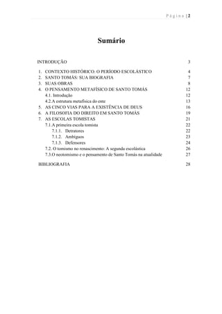 P á g i n a | 2
Sumário
INTRODUÇÃO 3
1. CONTEXTO HISTÓRICO: O PERÍODO ESCOLÁSTICO 4
2. SANTO TOMÁS: SUA BIOGRAFIA 7
3. SUAS OBRAS 8
4. O PENSAMENTO METAFÍSICO DE SANTO TOMÁS 12
4.1. Introdução 12
4.2.A estrutura metafísica do ente 13
5. AS CINCO VIAS PARA A EXISTÊNCIA DE DEUS 16
6. A FILOSOFIA DO DIREITO EM SANTO TOMÁS 19
7. AS ESCOLAS TOMISTAS 21
7.1.A primeira escola tomista 22
7.1.1. Detratores 22
7.1.2. Ambíguos 23
7.1.3. Defensores 24
7.2. O tomismo no renascimento: A segunda escolástica 26
7.3.O neotomismo e o pensamento de Santo Tomás na atualidade 27
BIBLIOGRAFIA 28
 