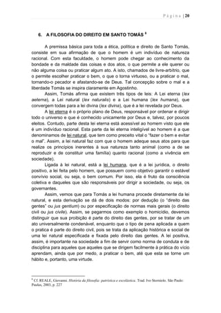 P á g i n a | 20
6. A FILOSOFIA DO DIREITO EM SANTO TOMÁS 8
A premissa básica para toda a ética, política e direito de Santo Tomás,
consiste em sua afirmação de que o homem é um indivíduo de natureza
racional. Com esta faculdade, o homem pode chegar ao conhecimento da
bondade e da maldade das coisas e dos atos, o que permite a ele querer ou
não alguma coisa ou praticar algum ato. A isto, chamados de livre-arbítrio, que
o permite escolher praticar o bem, o que o torna virtuoso, ou a praticar o mal,
tornando-o pecador e afastando-se de Deus. Tal concepção sobre o mal e a
liberdade Tomás se inspira claramente em Agostinho.
Assim, Tomás afirma que existem três tipos de leis: A Lei eterna (lex
aeterna), a Lei natural (lex naturalis) e a Lei humana (lex humana), que
convergem todas para a lei divina (lex divina), que é a lei revelada por Deus.
A lei eterna é o próprio plano de Deus, responsável por ordenar e dirigir
todo o universo e que é conhecido unicamente por Deus e, talvez, por poucos
eleitos. Contudo, parte desta lei eterna está acessível ao homem visto que ele
é um indivíduo racional. Esta parte da lei eterna inteligível ao homem é a que
denominamos de lei natural, que tem como preceito vital o “fazer o bem e evitar
o mal”. Assim, a lei natural faz com que o homem adeque seus atos para que
realize os princípios inerentes à sua natureza tanto animal (como a de se
reproduzir e de constituir uma família) quanto racional (como a vivência em
sociedade).
Ligada à lei natural, está a lei humana, que é a lei jurídica, o direito
positivo, a lei feita pelo homem, que possuem como objetivo garantir o estável
convívio social, ou seja, o bem comum. Por isso, ela é fruto da consciência
coletiva e daqueles que são responsáveis por dirigir a sociedade, ou seja, os
governantes.
Assim, vemos que para Tomás a lei humana procede diretamente da lei
natural, e esta derivação se dá de dois modos: por dedução (o “direito das
gentes” ou jus gentium) ou por especificação de normas mais gerais (o direito
civil ou jus civile). Assim, se pegarmos como exemplo o homicídio, devemos
distinguir que sua proibição é parte do direito das gentes, por se tratar de um
ato universalmente condenável, enquanto que o tipo de pena aplicada a quem
o pratica é parte do direito civil, pois se trata da aplicação histórica e social de
uma lei natural especificada e fixada pelo direito das gentes. A lei positiva,
assim, é importante na sociedade a fim de servir como norma de conduta e de
disciplina para aqueles que aqueles que se dirigem facilmente à prática do vício
aprendam, ainda que por medo, a praticar o bem, até que esta se torne um
hábito e, portanto, uma virtude.
8
Cf. REALE, Giovanni. História da filosofia: patrística e escolástica. Trad. Ivo Storniolo. São Paulo:
Paulus, 2003, p. 227
 