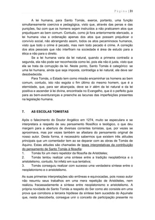 P á g i n a | 21
A lei humana, para Santo Tomás, exerce, portanto, uma função
simultaneamente coerciva e pedagógica, visto que, através das penas e das
punições, faz com que os homens sejam instruídos a não praticarem atos que
prejudiquem ao bem comum. Contudo, como já fora anteriormente elencado, a
lei humana visa a ordenação apenas dos atos que possam prejudicar o
convívio social, não abrangendo assim, todos os atos pecaminosos humanos,
visto que todo o crime é pecado, mas nem todo pecado é crime. A correção
dos atos pessoais que não interfiram na sociedade é área de estudo para a
ética e não para o direito.
Se a lei humana varia da lei natural, quando a primeira contradiz a
segunda, ela não pode ser reconhecida como lei, pois ela não é justa, visto que
ela se trata da corrupção da lei. Neste ponto, Santo Tomás é categórico: se
uma lei humana, ainda que seja imposta, contradiga a lei natural, ela deve ser
desobedecida.
Para Tomás, o Estado tem como missão encaminhar os homens ao bem
comum, contudo, isto não esgota o fim último do mesmo homem, que é a
eternidade, que, para ser alcançada, deve se ir além da lei natural e da lei
positiva e ascender à lei divina, encontrada no Evangelho, que é o perfeito guia
para as bem-aventuranças e preenche as lacunas das imperfeições presentes
na legislação humana.
7. AS ESCOLAS TOMISTAS
Após o falecimento do Doutor Angélico em 1274, muito se especulara e se
interpretara a respeito de seu pensamento filosófico e teológico, o que deu
margem para a abertura de diversas correntes tomistas, que, por vezes se
aproximava, mas por vezes também se afastara do pensamento original de
nosso autor. Desta forma, é necessário sabermos que existem três atitudes
principais que um comentador tem ao se deparar com as obras de Tomás de
Aquino. Estas atitudes são chamadas de teses interpretativas da contribuição
do pensamento de Santo Tomás à filosofia:
1. Tomás foi um mero repetidor da filosofia de Aristóteles;
2. Tomás tentou realizar uma síntese entre a tradição neoplatônica e o
aristotelismo, contudo, foi infeliz em sua tentativa;
3. Tomás conseguiu realizar com sucesso uma verdadeira síntese entre o
neoplatonismo e o aristotelismo.
As suas primeiras interpretações são errôneas e equivocadas, pois nosso autor
não resumiu seus trabalhos em uma mera repetição de Aristóteles, nem
realizou fracassadamente a síntese entre neoplatonismo e aristotelismo. A
própria novidade de Santo Tomás a respeito do Ser como ato consiste em uma
prova que corrobora a terceira hipótese da síntese bem sucedida do Aquinate
que, nesta descoberta, consegue unir o conceito de participação presente no
 