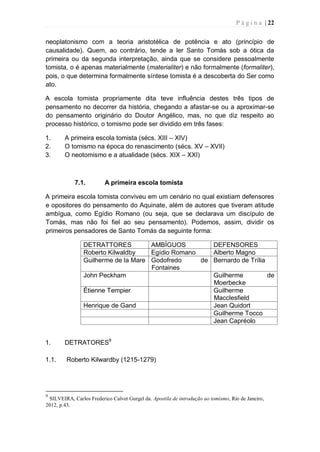 P á g i n a | 22
neoplatonismo com a teoria aristotélica de potência e ato (princípio de
causalidade). Quem, ao contrário, tende a ler Santo Tomás sob a ótica da
primeira ou da segunda interpretação, ainda que se considere pessoalmente
tomista, o é apenas materialmente (materialiter) e não formalmente (formaliter),
pois, o que determina formalmente síntese tomista é a descoberta do Ser como
ato.
A escola tomista propriamente dita teve influência destes três tipos de
pensamento no decorrer da história, chegando a afastar-se ou a aproximar-se
do pensamento originário do Doutor Angélico, mas, no que diz respeito ao
processo histórico, o tomismo pode ser dividido em três fases:
1. A primeira escola tomista (sécs. XIII – XIV)
2. O tomismo na época do renascimento (sécs. XV – XVII)
3. O neotomismo e a atualidade (sécs. XIX – XXI)
7.1. A primeira escola tomista
A primeira escola tomista conviveu em um cenário no qual existiam defensores
e opositores do pensamento do Aquinate, além de autores que tiveram atitude
ambígua, como Egídio Romano (ou seja, que se declarava um discípulo de
Tomás, mas não foi fiel ao seu pensamento). Podemos, assim, dividir os
primeiros pensadores de Santo Tomás da seguinte forma:
DETRATTORES AMBÍGUOS DEFENSORES
Roberto Kilwaldby Egídio Romano Alberto Magno
Guilherme de la Mare Godofredo de
Fontaines
Bernardo de Trília
John Peckham Guilherme de
Moerbecke
Étienne Tempier Guilherme
Macclesfield
Henrique de Gand Jean Quidort
Guilherme Tocco
Jean Capréolo
1. DETRATORES9
1.1. Roberto Kilwardby (1215-1279)
9
SILVEIRA, Carlos Frederico Calvet Gurgel da. Apostila de introdução ao tomismo, Rio de Janeiro,
2012, p.43.
 