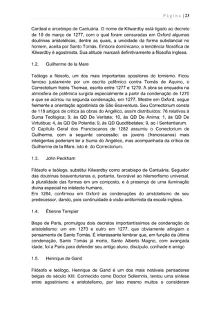 P á g i n a | 23
Cardeal e arcebispo de Cantuária. O nome de Kilwardby está ligado ao decreto
de 18 de março de 1277, com o qual foram censuradas em Oxford algumas
doutrinas aristotélicas, dentre as quais, a unicidade da forma substancial no
homem, aceita por Santo Tomás. Embora dominicano, a tendência filosófica de
Kilwardby é agostinista. Sua atitude marcará definitivamente a filosofia inglesa.
1.2. Guilherme de la Mare
Teólogo e filósofo, um dos mais importantes opositores do tomismo. Ficou
famoso justamente por um escrito polêmico contra Tomás de Aquino, o
Correctotium fratris Thomae, escrito entre 1277 e 1279. A obra se enquadra na
atmosfera de polêmica surgida especialmente a partir da condenação de 1270
e que se acirrou na segunda condenação, em 1277. Mestre em Oxford, segue
fielmente a orientação agostinista de São Boaventura. Seu Correctorium consta
de 118 artigos de crítica às obras do Angélico, assim distribuídos: 76 relativos à
Suma Teológica; 9, às QD De Veritate; 10, às QD De Anima; 1, às QD De
Virtutibus; 4, às QD De Potentia; 9, às QD Quodlibetales; 9, ao I Sententiarum.
O Capítulo Geral dos Franciscanos de 1282 assumiu o Correctorium de
Guilherme, com a seguinte concessão: os jovens (franciscanos) mais
inteligentes poderiam ler a Suma do Angélico, mas acompanhada da crítica de
Guilherme de la Mare, isto é, do Correctorium.
1.3. John Peckham
Filósofo e teólogo, substitui Kilwardby como arcebispo de Cantuária. Seguidor
das doutrinas boaventurianas e, portanto, favorável ao hilemorfismo universal,
à pluralidade das formas em um composto, e à presença de uma iluminação
divina especial no intelecto humano.
Em 1284, confirmou em Oxford as condenações do aristotelismo de seu
predecessor, dando, pois continuidade à visão antitomista da escola inglesa.
1.4. Étienne Tempier
Bispo de Paris, promulgou dois decretos importantíssimos de condenação do
aristotelismo: um em 1270 e outro em 1277, que obviamente atingiam o
pensamento de Santo Tomás. É interessante lembrar que, em função da última
condenação, Santo Tomás já morto, Santo Alberto Magno, com avançada
idade, foi a Paris para defender seu antigo aluno, discípulo, confrade e amigo
1.5. Henrique de Gand
Filósofo e teólogo, Henrique de Gand é um dos mais notáveis pensadores
belgas do século XIII. Conhecido como Doctor Sollemnis, tentou uma síntese
entre agostinismo e aristotelismo, por isso mesmo muitos o consideram
 
