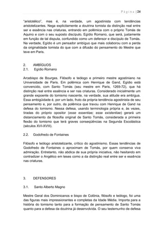 P á g i n a | 24
“aristotélico”, mas é, na verdade, um agostinista com tendências
aristotelizantes. Nega explicitamente a doutrina tomista da distinção real entre
ser e essência nas criaturas, entrando em polêmica com o próprio Tomás de
Aquino e com o seu suposto discípulo, Egídio Romano, que será, justamente
em função de tal disputa, confundido como um defensor e discípulo de Tomás.
Na verdade, Egídio é um pensador ambíguo que mais colaborou com a perda
da originalidade tomista do que com a difusão do pensamento do Mestre que
teve em Paris.
2. AMBÍGUOS
2.1. Egídio Romano
Arcebispo de Bourges. Filósofo e teólogo e primeiro mestre agostiniano na
Universidade de Paris. Em polêmica com Henrique de Gand, Egídio está
convencido, com Santo Tomás (seu mestre em Paris, 1269-72), que há
distinção real entre essência e ser nas criaturas. Considerado inicialmente um
grande expoente do tomismo nascente, na verdade, sua atitude era ambígua.
Essa ambigüidade é, por um lado, fruto da própria tendência agostinista de seu
pensamento e, por outro, da polêmica que travou com Henrique de Gand na
defesa do tomismo. Nessa defesa, usando terminologia própria e, às vezes,
tiradas do próprio opositor (esse essentiae; esse existentiae) gerará um
distanciamento da filosofia original de Santo Tomás, considerada a primeira
flexão do tomismo que terá graves conseqüências na Segunda Escolástica
(séculos XVI-XVIII).
2.2. Godofredo de Fontaines
Filósofo e teólogo aristotelizante, crítico do agostinismo. Essas tendências de
Godofredo de Fontaines o aproximam de Tomás, por quem conserva viva
admiração. Entretanto, não abdica de sua própria iniciativa, não hesitando em
contradizer o Angélico em teses como a da distinção real entre ser e essência
nas criaturas.
3. DEFENSORES
3.1. Santo Alberto Magno
Mestre Geral dos Dominicanos e bispo de Colônia, filósofo e teólogo, foi uma
das figuras mais impressionantes e completas da Idade Média. Importa para a
história do tomismo tanto para a formação de pensamento de Santo Tomás
quanto para a defesa da doutrina já desenvolvida. O seu testemunho de defesa
 