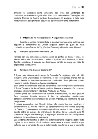 P á g i n a | 26
principal foi concebida como comentário aos livros das Sentenças do
Lombardo, recebendo o significativo título: Libri defensionum Theologiae divi
doctoris Thomae de Aquino in libros Sententiarum. É, portanto, o fruto mais
maduro desses dois primeiros séculos de polêmicas em torno do tomismo.
II – O tomismo no Renascimento: A segunda escolástica
Durante o período renascentista, é possível vermos ainda autores que
seguiam o pensamento do Doutor angélico, dentre os quais os mais
conhecidos foram Tomás de Vio (Cardeal Caetano) e Francisco dei Silvestri.
a) Francisco dei Silvestri de Ferrara, OP
Famoso por seu comentário à Suma contra os gentios de Santo Tomás, foi
Mestre Geral dos dominicanos. Lembra Capréolo pela fidelidade a Santo
Tomás, entretanto, é superior ao dominicano francês do ponto de vista da
capacidade especulativa.
b) Tomás de Vio, Cardeal Caetano, OP
A figura mais influente do tomismo da Segunda Escolástica e, até Leão XIII
inclusive, uma unanimidade no tomismo, é hoje considerado menos fiel ao
próprio Tomás do que seu insubstituível comentador. Suas posturas podem
resumir o espírito desta nova fase da escolástica.
Suas obras mais famosas relativas ao tomismo são seu imponente comentário
à Suma Teológica de Santo Tomás; e ainda: De ente et essentia; De nominum
analogia; e Commentaria in três libros Aristotelis De Anima.
Caetano pode ser considerado um tomista aristotelizante, ou seja, procura
fazer exegese tomista sempre à luz de Aristóteles, afastando-se
conseqüentemente da originalidade do Doutor Angélico, especialmente no que
tange ao ser.
É nessa perspectiva que Mondin indica três elementos que mostram o
distanciamento ou mesmo “traição” do pensamento de Santo Tomás por parte
de Caetano: 1) o desconhecimento da originalidade tomista do ser como ato; 2)
dúvida sobre as provas da imortalidade da alma: talvez somente pela fé
possamos chegar a tal sentença; 3) separação entre fé e razão, uma patente
influência do averroísmo de sua época.
Sua tendência formalística e altamente sistemática toma o lugar da sobriedade
original do texto tomista. Por formalismo, entende-se a postura metafísica que
defende que a perfeição do ente é determinada pela forma e que o elemento
 