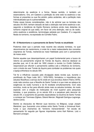 P á g i n a | 27
determinante da essência é a forma. Nesse sentido, é também um
essencialismo. Ora, em Caetano a perfeição do ente está na essência e nas
formas aí presentes ou que lhe advêm, pelos acidentes, até a perfeição mais
individualizada que é a personalidade.
Feitas essas breves considerações, não é de admirar que os tomistas dos
séculos XV-XVII, tenham deixado de lado a distinção real entre essência e ser,
seguindo a tendência de Egídio Romano (embora ainda mais distantes do
tomismo original do que este), em favor de uma distinção, real ou de razão,
entre essência e existência, terminologia adotada por Caetano. É a segunda
flexão do tomismo, na expressão de Cornélio Fabro.
III – O Neotomismo e o pensamento de Santo Tomás na atualidade
Podemos dizer que o período mais recente dos estudos tomistas, no qual
denominamos de neotomismo, é onde há a maior redescoberta dos conceitos
originários de Tomás, mantendo-se maior fidelidade para com o pensamento
de nosso autor.
Dentre aqueles que desempenharam um papel fundamental para a busca do
retorno ao pensamento original de Tomás de Aquino, deve-se destacar os
jesuítas que, em 6 de abril de 1850 criaram a revista La Civiltà Cattolica,
responsável por difundir o pensamento católico sob a influência do tomismo,
com o intuito de usar Tomás de Aquino para combater os problemas nos quais
a Igreja enfrentava no século XIX.
Tal foi a influência causada pela divulgação desta revista que, durante o
pontificado do Papa Leão XIII ( 1878-1903), formalizou a importância dos
estudos filosóficos a serviço da fé cristã em sua encíclica Aeterni Patris (1879),
onde nela concluiu que a filosofia de Santo Tomás é a que mais se adequa às
exigências da razão humana e da fé revelada simultaneamente. Com esta
encíclica, muito se fez para difundir ainda mais os estudos tomistas, de modo
especial, com a criação de instituições de nível superior para pesquisas
tomistas, o que propiciou, já no século XIX e a perpetuar pelo decorrer do
século XX, o surgimento de grandes especialistas na doutrina de Santo Tomás
a começar por Tommaso Zigliara, Désiré Mercier, Réginald Garrigou-Lagrange,
dentre outros.
Dentre os discípulos de Mercier (que lecionou na Bélgica), surge Joseph
Maréchal, que, buscando uma síntese entre Santo Tomás e Immanuel Kant,
funda o que chamamos de “tomismo transcendental”. Tal escola de
pensamento foi seguida por figuras importantes como Karl Rahner, Lotz e
Bernard Lonergan.
 