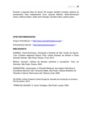 P á g i n a | 28
Durante a segunda fase do século XX surgem também tomistas notórios de
pensamento mais independente como Jacques Maritain, Marie-Dominique
Chenu, Étienne Gilson, Sofia Vanni Rovighi, Cornélio Fabro, dentre outros.
SITES RECOMENDADOS:
Corpus Thomisticum: < http://www.corpusthomisticum.org/ >
Permanência internet: < http://permanencia.org.br/ >
BIBLIOGRAFIA
GARDEIL, Henri-Dominique. Introdução à filosofia de São Tomás de Aquino.
Trad. Cristiane Negreiros Abbud Youb, Carlos Eduardo de Oliveira e Paulo
Eduardo Arantes. São Paulo: Paulus. 2ª ed. 2013.
REALE, Giovanni. História da filosofia: patrística e escolástica. Trad. Ivo
Storniolo. São Paulo: Paulus, 2003.
SARANYANA, Josep-Ignasi. A Filosofia Medieval: das origens Patrísticas à
Escolástica Barroca. trad. Fernando Salles. São Paulo: Instituto Brasileiro de
Filosofia e Ciência “Raimundo Lúlio” (Ramon Llull), 2006.
SILVEIRA, Carlos Frederico Calvet Gurgel da. Apostila de introdução ao tomismo,
Rio de Janeiro, 2012.
TOMÁS DE AQUINO, S. Suma Teológica. São Paulo: Loyola, 2005.
 