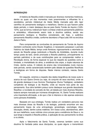 P á g i n a | 3
INTRODUÇÃO
A história da filosofia cristã é marcada por diversos momentos históricos,
dentre os quais um dos momentos mais proeminentes e influentes foi a
escolástica, período intelectual da Idade Média marcada pelo alto rigor
científico do pensamento teológico e metafísico. Dentre os que fizeram parte
deste período, o maior destaque deu-se para Santo Tomás de Aquino (1225-
1274), que se tornou notável por fazer a síntese cristã do pensamento platônico
e aristotélico, influenciando assim toda a doutrina católica, sendo seu
pensamento teológico e filosófico considerado, até hoje, o autêntico
pensamento filosófico cristão, conforme decretara o Papa Leão XIII na encíclica
Aeterni Patris.
Para compreender as conclusões do pensamento de Tomás de Aquino
(também conhecido como Doutor Angélico), é necessário perpassar o período
histórico da Idade Média, tempo onde floresceu vigorosamente a retomada do
estudo da filosofia grega (sobretudo a filosofia de Aristóteles, durante muito
tempo posta de lado, sendo priorizada a filosofia platônica, principalmente no
período patrístico) e de suas contribuições para se compreender melhor a
Revelação divina, de forma especial no que diz respeito às questões como a
trindade, a imortalidade da alma, a existência dos anjos, a dupla natureza de
Cristo, dentre outras. O método de ensino das Universidades muito marcou
este período, sendo caracterizado também pelo debate de questões filosóficas
e teológicas em forma de disputas. Neste intenso contexto, nasceu Santo
Tomás.
Em seguida, veremos a respeito dos dados biográficos de nosso autor e
acerca de sua Opera Omnia (ou seja, do conjunto de seus escritos), onde se
dá grande destaque à sua Summa Theologicae (Suma Teológica), verdadeiro
compêndio de teologia e de filosofia, onde se resume boa parte de seu
pensamento. Sua obra também possui como destaque sua grande descoberta
filosófica: a novidade do conceito de Ser, já tratada por mais diversos filósofos,
todavia sempre marcada por inúmeras divergências. Aí, Santo Tomás realizara
uma importante afirmação, a de que o Ser é intensivo e não apenas extensivo
como pensara Aristóteles.
Baseado em sua ontologia, Tomás realiza um verdadeiro percurso nas
mais diversas áreas da filosofia e da teologia, podendo encontrar em seu
pensamento traços de uma antropologia, gnosiologia, cosmologia, ética,
educação, direito, dentre outras matérias. Em nosso curso, abordaremos, além
de sua metafísica, suas notórias cinco provas para a existência de Deus e, no
que tange a respeito à filosofia prática, a aplicação de seu pensamento na ética
e no direito.
Após o falecimento de Santo Tomás, veremos também como sua
doutrina foi herdada pelos seus discípulos, os quais alguns o transmitiram
 