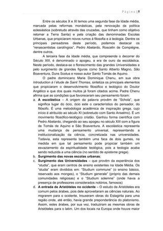 P á g i n a | 5
Entre os séculos X e XI temos uma segunda fase da Idade média,
marcada pelas reformas monásticas, pela renovação da política
eclesiástica (sobretudo através das cruzadas, que tinham como objetivo
retomar a Terra Santa) e pela criação das denominadas Escolas
Urbanas, que propiciaram novos rumos à filosofia e à teologia. Dentre os
principais pensadores deste período, podemos destacar os
“renascentistas carolíngios”, Pedro Abelardo, Roscelin de Compiègne,
dentre outros.
A terceira fase da Idade média, que compreende o decorrer do
Século XIII, é denominado o apogeu, a era de ouro da escolástica.
Neste período, destaca-se o florescimento das grandes Universidades e
pelo surgimento de grandes figuras como Santo Alberto Magno, São
Boaventura, Duns Scotus e nosso autor Santo Tomás de Aquino.
O padre dominicano Marie Dominique Chenu, em sua obra
Introduction à l´étude de Saint Thomas, sintetiza os principais elementos
que propiciaram o desenvolvimento filosófico e teológico do Doutor
Angélico e que dos quais muitos já foram citados acima. Padre Chenu
afirma que as condições que favoreceram seu pensamento foram:
a. A escolástica – A origem da palavra provêm de “Schola”, que
significa lugar do ócio, ócio este o característico do pensador, do
filósofo. É uma metodologia acadêmica de inspiração grega, cujo
início é atribuído ao século XI (sobretudo com Santo Anselmo). É um
movimento filosófico-teológico cristão. Ganhou forma científica com
Pedro Abelardo, chegando ao seu apogeu no século XIII com a figura
de Tomás de Aquino e São Boaventura. A escolástica representa
uma mudança de pensamento universal, representando a
institucionalização da ciência, concretizada nas universidades.
Todavia, esta representa também uma faca de dois gumes, na
medida em que tal pensamento pode propiciar também um
esvaziamento da espiritualidade teológica, pois a teologia acaba
sendo reduzida a uma ciência (no sentido de episteme grega).
b. Surgimento das novas escolas urbanas;
c. Surgimento das Universidades – que provêm da experiência dos
“studia”, que eram centros de ensino existentes na Idade Média. Os
“studia” eram divididos em: “Studium commune” (o ensino básico,
reservado aos monges), o “Studium generale” (próprio das demais
comunidades religiosas) e o “Studium solemne” (onde havia a
presença de professores considerados notórios, famosos)
d. A entrada de Aristóteles no ocidente – O estudo de Aristóteles era
comum pelos árabes, pois dele aproveitaram as ciências naturais. Ao
migrarem para o ocidente, trouxeram obras do Estagirita para uma
região onde, até então, havia grande preponderância do platonismo.
Assim, estes árabes, por sua vez, traduziram as mesmas obras de
Aristóteles para o latim. Um dos locais na Europa onde houve maior
 