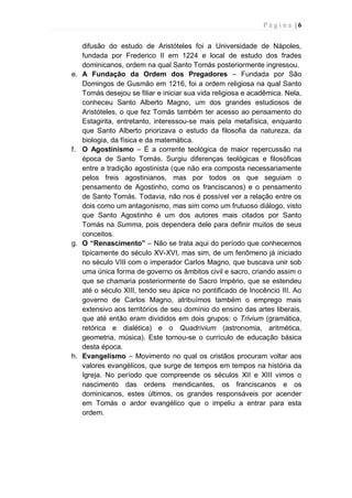 P á g i n a | 6
difusão do estudo de Aristóteles foi a Universidade de Nápoles,
fundada por Frederico II em 1224 e local de estudo dos frades
dominicanos, ordem na qual Santo Tomás posteriormente ingressou.
e. A Fundação da Ordem dos Pregadores – Fundada por São
Domingos de Gusmão em 1216, foi a ordem religiosa na qual Santo
Tomás desejou se filiar e iniciar sua vida religiosa e acadêmica. Nela,
conheceu Santo Alberto Magno, um dos grandes estudiosos de
Aristóteles, o que fez Tomás também ter acesso ao pensamento do
Estagirita, entretanto, interessou-se mais pela metafísica, enquanto
que Santo Alberto priorizava o estudo da filosofia da natureza, da
biologia, da física e da matemática.
f. O Agostinismo – É a corrente teológica de maior repercussão na
época de Santo Tomás. Surgiu diferenças teológicas e filosóficas
entre a tradição agostinista (que não era composta necessariamente
pelos freis agostinianos, mas por todos os que seguiam o
pensamento de Agostinho, como os franciscanos) e o pensamento
de Santo Tomás. Todavia, não nos é possível ver a relação entre os
dois como um antagonismo, mas sim como um frutuoso diálogo, visto
que Santo Agostinho é um dos autores mais citados por Santo
Tomás na Summa, pois dependera dele para definir muitos de seus
conceitos.
g. O “Renascimento” – Não se trata aqui do período que conhecemos
tipicamente do século XV-XVI, mas sim, de um fenômeno já iniciado
no século VIII com o imperador Carlos Magno, que buscava unir sob
uma única forma de governo os âmbitos civil e sacro, criando assim o
que se chamaria posteriormente de Sacro Império, que se estendeu
até o século XIII, tendo seu ápice no pontificado de Inocêncio III. Ao
governo de Carlos Magno, atribuímos também o emprego mais
extensivo aos territórios de seu domínio do ensino das artes liberais,
que até então eram divididos em dois grupos: o Trivium (gramática,
retórica e dialética) e o Quadrivium (astronomia, aritmética,
geometria, música). Este tornou-se o currículo de educação básica
desta época.
h. Evangelismo – Movimento no qual os cristãos procuram voltar aos
valores evangélicos, que surge de tempos em tempos na história da
Igreja. No período que compreende os séculos XII e XIII vimos o
nascimento das ordens mendicantes, os franciscanos e os
dominicanos, estes últimos, os grandes responsáveis por acender
em Tomás o ardor evangélico que o impeliu a entrar para esta
ordem.
 