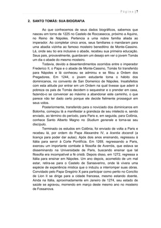P á g i n a | 7
2. SANTO TOMÁS: SUA BIOGRAFIA
Ao que conhecemos de seus dados biográficos, sabemos que
nasceu em torno de 1225 no Castelo de Roccasecca, próximo a Aquino,
no Reino de Nápoles. Pertencia a uma nobre família aliada ao
imperador. Ao completar cinco anos, seus familiares o mandaram para
uma abadia vizinha ao famoso mosteiro beneditino de Monte-Cassino.
Lá, onde seu tio era inclusive o abade, recebeu sua primeira educação.
Seus pais, provavelmente, guardavam um desejo em ver o jovem Tomás
um dia o abade do mesmo mosteiro.
Todavia, devido a desentendimentos ocorridos entre o imperador
Frederico II, o Papa e o abade de Monte-Cassino, Tomás foi transferido
para Nápoles e lá conheceu se admirou e se filiou a Ordem dos
Pregadores. Em 1244, o jovem estudante toma o hábito dos
dominicanos, no convento de San Domenico de Nápoles. Insatisfeitos
com esta atitude por entrar em um Ordem na qual tivesse que aderir à
pobreza os pais de Tomás decidem o sequestrar e o prender em casa,
fazendo-o se convencer ao máximo a abandonar este caminho, o que
parece não ter dado certo porque ele decide fielmente prosseguir em
seus votos.
Posteriormente, transferido para o noviciado dos dominicanos em
Bolonha, começou lá a manifestar a grandeza de seu intelecto e, sendo
enviado, ao término do período, para Paris e, em seguida, para Colônia,
conhece Santo Alberto Magno no Studium generale e torna-se seu
discípulo.
Terminado os estudos em Colônia, foi enviado de volta a Paris e
recebeu lá, por ordem do Papa Alexandre IV, a licentia docendi (a
licença para poder dar aulas). Após dois anos ensinando, regressou à
Itália para servir à Corte Pontifícia. Em 1269, regressando a Paris,
exerceu um importante combate à filosofia de Averróis, que estava se
disseminando na Universidade de Paris, buscando ensinar que tal
filosofia era incompatível a fé cristã. Depois disso, em 1272, regressa a
Itália para ensinar em Nápoles. Um ano depois, acometido de um mal
estar, retira-se para o Castelo de Sanseverino, onde lá vivera uma
espécie de experiência mística que o induziu a interromper suas obras.
Convidado pelo Papa Gregório X para participar como perito no Concílio
de Lion II se dirige para a cidade francesa, mesmo estando doente.
Ainda na Itália, aproximadamente em Janeiro de 1274, seu estado de
saúde se agravou, morrendo em março deste mesmo ano no mosteiro
de Fossanova.
 