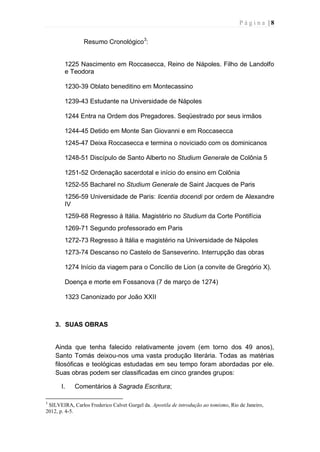 P á g i n a | 8
Resumo Cronológico3
:
1225 Nascimento em Roccasecca, Reino de Nápoles. Filho de Landolfo
e Teodora
1230-39 Oblato beneditino em Montecassino
1239-43 Estudante na Universidade de Nápoles
1244 Entra na Ordem dos Pregadores. Seqüestrado por seus irmãos
1244-45 Detido em Monte San Giovanni e em Roccasecca
1245-47 Deixa Roccasecca e termina o noviciado com os dominicanos
1248-51 Discípulo de Santo Alberto no Studium Generale de Colônia 5
1251-52 Ordenação sacerdotal e início do ensino em Colônia
1252-55 Bacharel no Studium Generale de Saint Jacques de Paris
1256-59 Universidade de Paris: licentia docendi por ordem de Alexandre
IV
1259-68 Regresso à Itália. Magistério no Studium da Corte Pontifícia
1269-71 Segundo professorado em Paris
1272-73 Regresso à Itália e magistério na Universidade de Nápoles
1273-74 Descanso no Castelo de Sanseverino. Interrupção das obras
1274 Início da viagem para o Concílio de Lion (a convite de Gregório X).
Doença e morte em Fossanova (7 de março de 1274)
1323 Canonizado por João XXII
3. SUAS OBRAS
Ainda que tenha falecido relativamente jovem (em torno dos 49 anos),
Santo Tomás deixou-nos uma vasta produção literária. Todas as matérias
filosóficas e teológicas estudadas em seu tempo foram abordadas por ele.
Suas obras podem ser classificadas em cinco grandes grupos:
I. Comentários à Sagrada Escritura;
3
SILVEIRA, Carlos Frederico Calvet Gurgel da. Apostila de introdução ao tomismo, Rio de Janeiro,
2012, p. 4-5.
 
