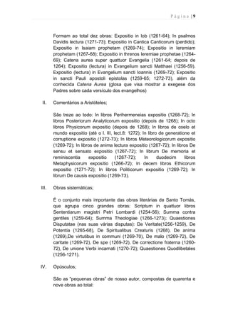 P á g i n a | 9
Formam ao total dez obras: Expositio in Iob (1261-64); In psalmos
Davidis lectura (1271-73); Expositio in Cantica Canticorum (perdido);
Expositio in Isaiam prophetam (1269-74); Expositio in Ieremiam
prophetam (1267-68); Expositio in threnos Ieremiae prophetae (1264-
69); Catena aurea super quattuor Evangelia (1261-64; depois de
1264); Expositio (lectura) in Evangelium sancti Matthaei (1256-59).
Expositio (lectura) in Evangelium sancti Ioannis (1269-72); Expositio
in sancti Pauli apostoli epistolas (1259-65; 1272-73), além da
conhecida Catena Aurea (glosa que visa mostrar a exegese dos
Padres sobre cada versículo dos evangelhos)
II. Comentários a Aristóteles;
São treze ao todo: In libros Perihermeneias expositio (1268-72); In
libros Posteriorum Analyticorum expositio (depois de 1268); In octo
libros Physicorum expositio (depois de 1268); In libros de coelo et
mundo expositio (até o l. III, lect.8: 1272); In libro de generatione et
corruptione expositio (1272-73); In libros Meteorologicorum expositio
(1269-72); In libros de anima lectura expositio (1267-72); In libros De
sensu et sensato expositio (1267-72); In librum De memoria et
reminiscentia expositio (1267-72); In duodecim libros
Metaphysicorum expositio (1266-72); In decem libros Ethicorum
expositio (1271-72); In libros Politicorum expositio (1269-72); In
librum De causis expositio (1269-73).
III. Obras sistemáticas;
É o conjunto mais importante das obras literárias de Santo Tomás,
que agrupa cinco grandes obras: Scriptum in quattuor libros
Sententiarum magistri Petri Lombardi (1254-56); Summa contra
gentiles (1259-64); Summa Theologiae (1266-1273); Quaestiones
Disputatae (nas suas várias disputas): De Veritate(1256-1259), De
Potentia (1265-68), De Spiritualibus Creaturis (1268), De anima
(1269),De virtutibus in communi (1269-70), De malo (1269-72), De
caritate (1269-72), De spe (1269-72), De correctione fraterna (1260-
72), De unione Verbi incarnati (1270-72); Quaestiones Quodlibetales
(1256-1271).
IV. Opúsculos;
São as “pequenas obras” de nosso autor, compostas de quarenta e
nove obras ao total:
 