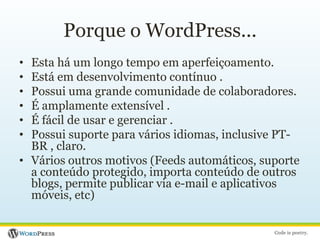 Porque o WordPress...Esta há um longo tempo em aperfeiçoamento.Está em desenvolvimento contínuo .Possui uma grande comunidade de colaboradores.É amplamente extensível .É fácil de usar e gerenciar .Possui suporte para vários idiomas, inclusive PT-BR , claro.Vários outros motivos (Feeds automáticos, suporte a conteúdo protegido, importa conteúdo de outros blogs, permite publicar via e-mail e aplicativos móveis, etc) 