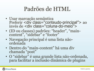 Padrões de HTMLUsar marcação semânticaPreferir <div class=“conteudo-principal”> ao invés de <div class=“coluna-do-meio”>(ID ou classes) padrões: “header”, “main-content”, “sidebar” e “footer”Navegação principal é uma lista não-ordenadaDentro do “main-content” há uma div chamada “post”O “sidebar” é uma grande lista não-ordenada, para facilitar a inclusão dinâmica de plugins