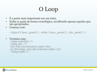 O LoopÉ a parte mais importante em um tema.Exibe os posts de forma cronológica, escolhendo apenas aqueles que são apropriados.Começa com:<?php if ( have_posts() ) : while ( have_posts() ) : the_post(); ?>Termina com:<?php endwhile; ?> <?php else : ?><h2>Não encontramos nada</h2><p>Desculpe, mas não achamos nada.</p> <?php endif; ?>