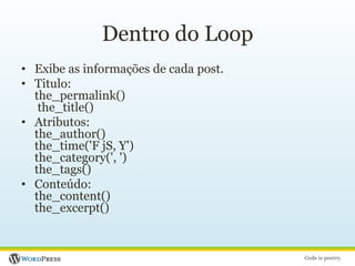 Dentro do LoopExibe as informações de cada post.Titulo:the_permalink() the_title()Atributos:the_author()the_time('F jS, Y')the_category(', ')the_tags()Conteúdo:the_content()the_excerpt()