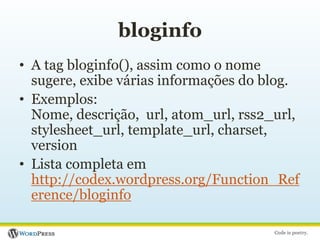bloginfoA tag bloginfo(), assim como o nome sugere, exibe várias informações do blog.Exemplos:Nome, descrição,  url, atom_url, rss2_url, stylesheet_url, template_url, charset, versionLista completa em http://codex.wordpress.org/Function_Reference/bloginfo