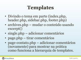 TemplatesDivindo o tema em parte (index.php, header.php, sidebar.php, footer.php)archives.php – mudar o conteúdo usando excerpt()single.php – adicionar comentáriospage.php – tirar comentáriospage-contato.php – adicionar comentários (novamente) para mostrar na prática como funciona a hierarquia de templates.