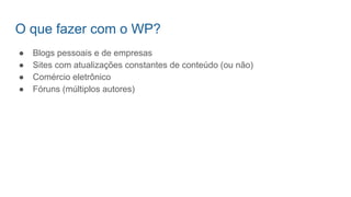 O que fazer com o WP?
● Blogs pessoais e de empresas
● Sites com atualizações constantes de conteúdo (ou não)
● Comércio eletrônico
● Fóruns (múltiplos autores)
 