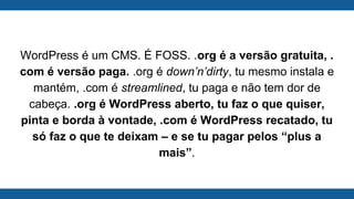 WordPress é um CMS. É FOSS. .org é a versão gratuita, .
com é versão paga. .org é down’n’dirty, tu mesmo instala e
mantém, .com é streamlined, tu paga e não tem dor de
cabeça. .org é WordPress aberto, tu faz o que quiser,
pinta e borda à vontade, .com é WordPress recatado, tu
só faz o que te deixam – e se tu pagar pelos “plus a
mais”.
 