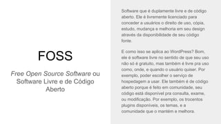 FOSS
Software que é duplamente livre e de código
aberto. Ele é livremente licenciado para
conceder a usuários o direito de uso, cópia,
estudo, mudança e melhoria em seu design
através da disponibilidade de seu código
fonte.
E como isso se aplica ao WordPress? Bom,
ele é software livre no sentido de que seu uso
não só é gratuito, mas também é livre pra uso
como, onde, e quando o usuário quiser. Por
exemplo, poder escolher o serviço de
hospedagem a usar. Ele também é de código
aberto porque é feito em comunidade, seu
código está disponível pra consulta, exame,
ou modificação. Por exemplo, os trocentos
plugins disponíveis, os temas, e a
comunidade que o mantém e melhora.
Free Open Source Software ou
Software Livre e de Código
Aberto
 