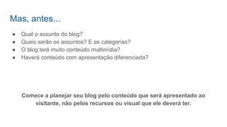 Mas, antes...
● Qual o assunto do blog?
● Quais serão os assuntos? E as categorias?
● O blog terá muito conteúdo multimídia?
● Haverá conteúdo com apresentação diferenciada?
Comece a planejar seu blog pelo conteúdo que será apresentado ao
visitante, não pelos recursos ou visual que ele deverá ter.
 