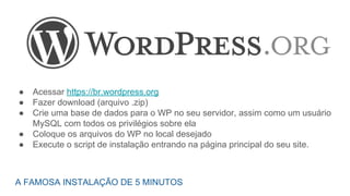 ● Acessar https://br.wordpress.org
● Fazer download (arquivo .zip)
● Crie uma base de dados para o WP no seu servidor, assim como um usuário
MySQL com todos os privilégios sobre ela
● Coloque os arquivos do WP no local desejado
● Execute o script de instalação entrando na página principal do seu site.
A FAMOSA INSTALAÇÃO DE 5 MINUTOS
 