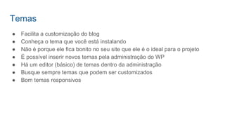 Temas
● Facilita a customização do blog
● Conheça o tema que você está instalando
● Não é porque ele fica bonito no seu site que ele é o ideal para o projeto
● É possível inserir novos temas pela administração do WP
● Há um editor (básico) de temas dentro da administração
● Busque sempre temas que podem ser customizados
● Bom temas responsivos
 