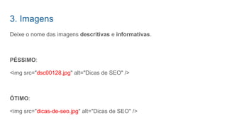 Deixe o nome das imagens descritivas e informativas.
PÉSSIMO:
<img src="dsc00128.jpg" alt="Dicas de SEO" />
ÓTIMO:
<img src="dicas-de-seo.jpg" alt="Dicas de SEO" />
3. Imagens
 