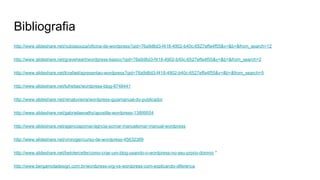 Bibliografia
http://www.slideshare.net/nubiasouza/oficina-de-wordpress?qid=76a9d6d3-f418-4902-b40c-6527effa4f55&v=&b=&from_search=12
http://www.slideshare.net/graveheart/wordpress-basico?qid=76a9d6d3-f418-4902-b40c-6527effa4f55&v=&b=&from_search=2
http://www.slideshare.net/lcrafael/apresentao-wordpress?qid=76a9d6d3-f418-4902-b40c-6527effa4f55&v=&b=&from_search=5
http://www.slideshare.net/lufreitas/wordpress-blog-8748441
http://www.slideshare.net/renatovieira/wordpress-guiamanual-do-publicador
http://www.slideshare.net/gabrielaenathy/apostila-wordpress-13899554
http://www.slideshare.net/agenciapomar/agncia-pomar-manuelomar-manual-wordpress
http://www.slideshare.net/viniroger/curso-de-wordpress-45632389
http://www.slideshare.net/betotercette/como-criar-um-blog-usando-o-wordpress-no-seu-prprio-domnio *
http://www.bergamotadesign.com.br/wordpress-org-vs-wordpress-com-explicando-diferenca
 