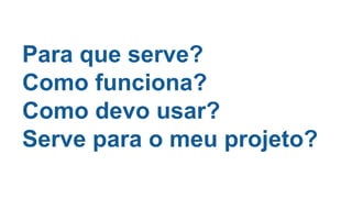 Para que serve?
Como funciona?
Como devo usar?
Serve para o meu projeto?
 