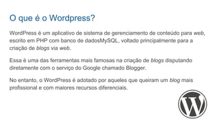 O que é o Wordpress?
WordPress é um aplicativo de sistema de gerenciamento de conteúdo para web,
escrito em PHP com banco de dadosMySQL, voltado principalmente para a
criação de blogs via web.
Essa é uma das ferramentas mais famosas na criação de blogs disputando
diretamente com o serviço do Google chamado Blogger.
No entanto, o WordPress é adotado por aqueles que queiram um blog mais
profissional e com maiores recursos diferenciais.
 