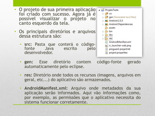 • O projeto de sua primeira aplicação
foi criado com sucesso. Agora já é
possível visualizar o projeto no
canto esquerdo da tela.
• Os principais diretórios e arquivos
dessa estrutura são:
• src: Pasta que conterá o código-
fonte Java escrito pelo
desenvolvedor.
• gen: Esse diretório contem código-fonte gerado
automaticamente pelo eclipse.
• res: Diretório onde todos os recursos (imagens, arquivos em
geral, etc...) do aplicativo são armazenados.
• AndroidManifest.xml: Arquivo onde metadados da sua
aplicação serão informados. Aqui vão informações como,
por exemplo, as permissões que o aplicativo necessita do
sistema funcionar corretamente.
 