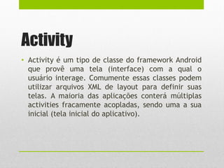 Activity
• Activity é um tipo de classe do framework Android
que provê uma tela (interface) com a qual o
usuário interage. Comumente essas classes podem
utilizar arquivos XML de layout para definir suas
telas. A maioria das aplicações conterá múltiplas
activities fracamente acopladas, sendo uma a sua
inicial (tela inicial do aplicativo).
 