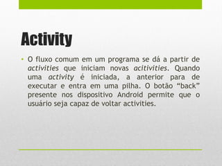 Activity
• O fluxo comum em um programa se dá a partir de
activities que iniciam novas acitivities. Quando
uma activity é iniciada, a anterior para de
executar e entra em uma pilha. O botão “back”
presente nos dispositivo Android permite que o
usuário seja capaz de voltar activities.
 