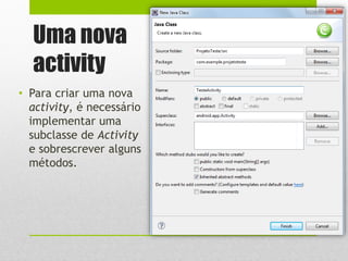 Uma nova
activity
• Para criar uma nova
activity, é necessário
implementar uma
subclasse de Activity
e sobrescrever alguns
métodos.
 