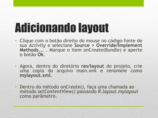 Adicionando layout
• Clique com o botão direito do mouse no código-fonte de
sua Activity e selecione Source > Override/Implement
Methods... . Marque o item onCreate(Bundle) e aperte
o botão Ok.
• Agora, dentro do diretório res/layout do projeto, crie
uma copia do arquivo main.xml e renomeie como
mylayout.xml.
• Dentro do método onCreate(), faça uma chamada ao
método setContentView() passando R.layout.mylayout
como parâmetro.
 