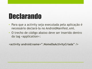 Declarando
• Para que a activity seja executada pela aplicação é
necessário declará-la no AndroidManifest.xml.
• O trecho de código abaixo deve ser inserido dentro
da tag <application>:
<activity android:name=”.NomeDaActivityCriada” />
 