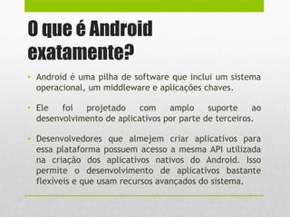 O que é Android
exatamente?
• Android é uma pilha de software que inclui um sistema
operacional, um middleware e aplicações chaves.
• Ele foi projetado com amplo suporte ao
desenvolvimento de aplicativos por parte de terceiros.
• Desenvolvedores que almejem criar aplicativos para
essa plataforma possuem acesso a mesma API utilizada
na criação dos aplicativos nativos do Android. Isso
permite o desenvolvimento de aplicativos bastante
flexíveis e que usam recursos avançados do sistema.
 