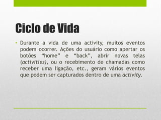 Ciclo de Vida
• Durante a vida de uma activity, muitos eventos
podem ocorrer. Ações do usuário como apertar os
botões “home” e “back”, abrir novas telas
(activities), ou o recebimento de chamadas como
receber uma ligação, etc., geram vários eventos
que podem ser capturados dentro de uma activity.
 