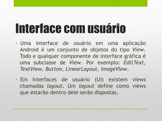 Interface com usuário
• Uma interface de usuário em uma aplicação
Android é um conjunto de objetos do tipo View.
Todo e qualquer componente de interface gráfica é
uma subclasse de View. Por exemplo: EditText,
TextView, Button, LinearLayout, ImageView.
• Em Interfaces de usuário (UI) existem views
chamadas layout. Um layout define como views
que estarão dentro dele serão dispostas.
 