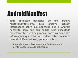 AndroidManifest
• Toda aplicação necessita de um arquivo
AndroidManifest.xml. Esse arquivo contém
informações sobre sua aplicação que o Android
necessita para que seu código seja executado
corretamente e em segurança. Entre as principais
informações que estão ou podem estar presentes
no AndroidManifest.xml, podemos citar:
• Nome do pacote Java da aplicação (serve como
identificador único da aplicação);
 