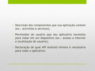 • Descrição dos componentes que sua aplicação contem
(ex.: activities e services);
• Permissões de usuário que seu aplicativo necessita
para rodar em um dispositivo (ex.: acesso a internet
e localização de usuário);
• Declaração de qual API Android mínima é necessária
para rodar o aplicativo.
 