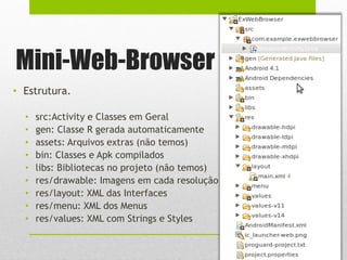 Mini-Web-Browser
• Estrutura.
• src:Activity e Classes em Geral
• gen: Classe R gerada automaticamente
• assets: Arquivos extras (não temos)
• bin: Classes e Apk compilados
• libs: Bibliotecas no projeto (não temos)
• res/drawable: Imagens em cada resolução
• res/layout: XML das Interfaces
• res/menu: XML dos Menus
• res/values: XML com Strings e Styles
 